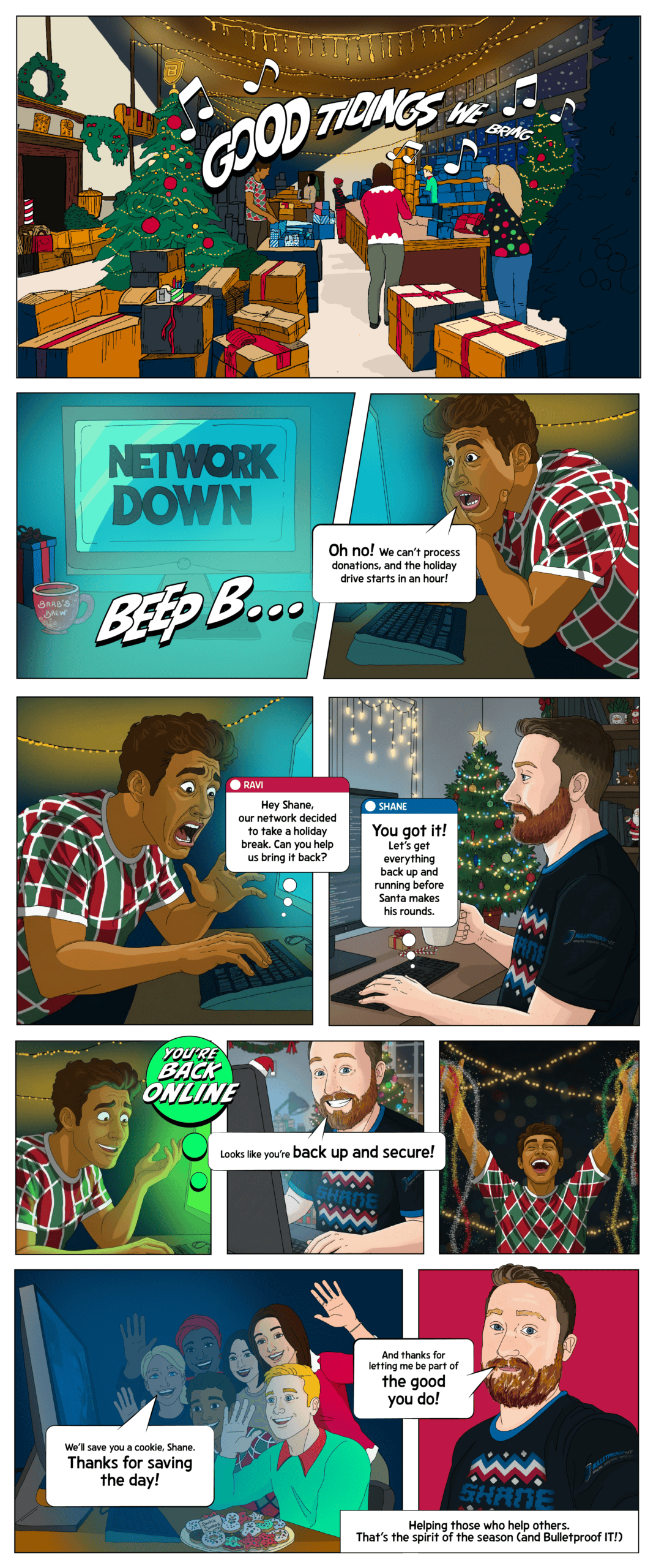 A comic strip showcasing a scene representing the noprofit IT experience.
Panel 1
Inside an event space decked out with holiday decorations. Volunteers are surrounded by donation boxes, wrapping gifts, and hanging string lights. A panicked volunteer looks at a computer that shows a flashing “NETWORK DOWN” message.
Volunteer: “Oh no! We can’t process donations, and the holiday drive starts in an hour!”
Panel 2
The next panel bubble shows Shane answering on-screen from his home office, coffee mug in hand, with a small Christmas tree behind him.
Volunteer: Hey Shane, our network decided to take a holiday break. Can you help us bring it back?”
Shane: “You got it! Let’s get everything back up and running before Santa makes his rounds.”
Panel 3
Split view: Shane focused, at his computer, typing calmly, while the nonprofit staff looks at their screen, which now says “Connection Restored!” A volunteer cheers and tosses a bit of tinsel in the air.
Shane (on screen): “Looks like you’re back up and secure!”
Panel 4
The volunteers are smiling and waving at Shane through the screen, a tray of cookies on the table beside them.
Volunteer: “We’ll save you a cookie, Shane. Thanks for saving the day!”
Shane (on screen, smiling): “And thanks for letting me be part of the good you do!”
Caption: Helping those who help others. That’s the spirit of the season (and Bulletproof IT!)